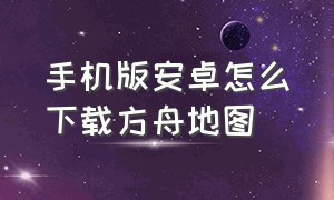 手机版安卓怎么下载方舟地图（方舟安卓手机版怎么下载正版）