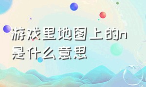 游戏里地图上的n是什么意思