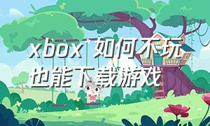 xbox 如何不玩也能下载游戏