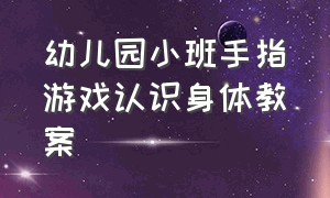 幼儿园小班手指游戏认识身体教案（幼儿园小班手指游戏教案大全集）