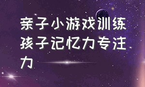 亲子小游戏训练孩子记忆力专注力（儿童专注力亲子训练100个游戏）