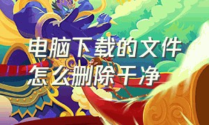 电脑下载的文件怎么删除干净（电脑下载的文件怎么删掉）