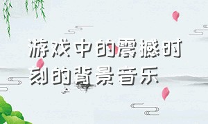 游戏中的震撼时刻的背景音乐（经典游戏的十大背景音乐）