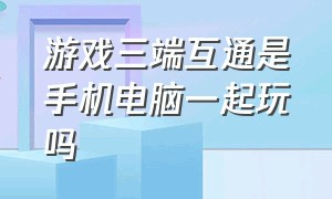 游戏三端互通是手机电脑一起玩吗（手机端与pc端互通的最好玩游戏）