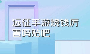 远征手游烧钱厉害吗贴吧（远征手游怎么充钱最划算）