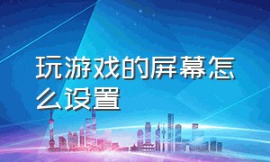 玩游戏的屏幕怎么设置（玩游戏的屏幕怎么设置全屏显示）