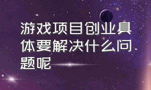 游戏项目创业具体要解决什么问题呢（游戏项目）