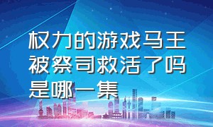 权力的游戏马王被祭司救活了吗是哪一集（权力的游戏第一季马王怎么受伤）