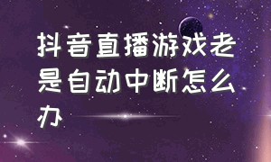 抖音直播游戏老是自动中断怎么办