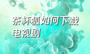 茶杯狐如何下载电视剧（在茶杯狐下载的电视剧去哪观看）