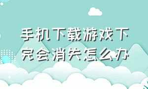 手机下载游戏下完会消失怎么办（手机下载的游戏不见了 怎么办）