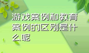 游戏案例和教育案例的区别是什么呢