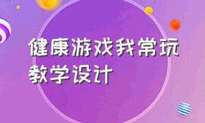 健康游戏我常玩教学设计（健康游戏我常玩教学设计及反思）