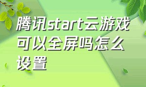 腾讯start云游戏可以全屏吗怎么设置（腾讯云游戏start）