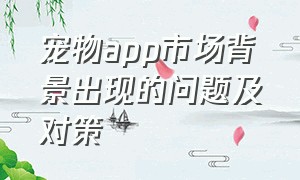 宠物app市场背景出现的问题及对策（宠物交易app软件排名前十有哪些）