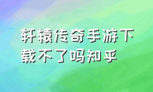 轩辕传奇手游下载不了吗知乎（轩辕传奇手游电脑怎么下）