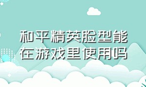 和平精英脸型能在游戏里使用吗