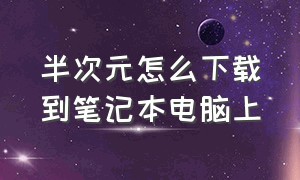 半次元怎么下载到笔记本电脑上（半次元全网封杀后怎么下载）