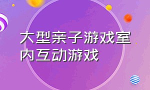 大型亲子游戏室内互动游戏（儿童互动亲子游戏室内）