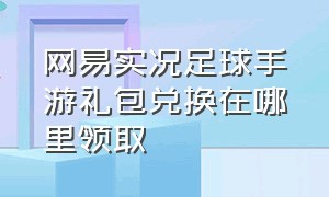 网易实况足球手游礼包兑换在哪里领取（实况足球手游礼包兑换码大全最新）