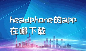 headphone的app在哪下载（headphones connect app下载）