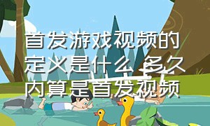 首发游戏视频的定义是什么 多久内算是首发视频（什么叫游戏首发）