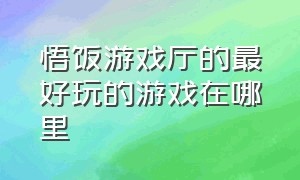 悟饭游戏厅的最好玩的游戏在哪里（悟饭游戏厅画质高且好玩的游戏）