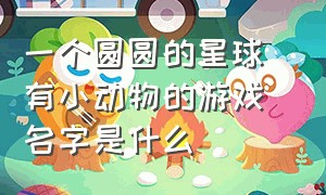 一个圆圆的星球 有小动物的游戏名字是什么