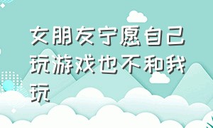 女朋友宁愿自己玩游戏也不和我玩