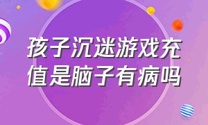 孩子沉迷游戏充值是脑子有病吗