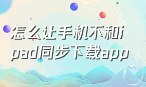 怎么让手机不和ipad同步下载app（如何让手机和ipad不同步下载）