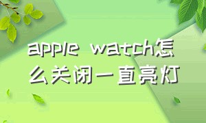 apple watch怎么关闭一直亮灯（apple watch绿色的灯亮怎么关闭）