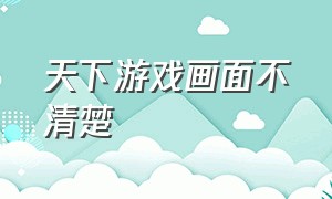 天下游戏画面不清楚（天下手游为什么不能全屏）