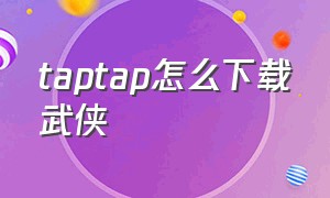 taptap怎么下载武侠乂（武侠乂手游版怎么进不去）