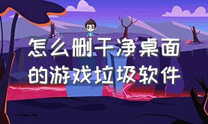 怎么删干净桌面的游戏垃圾软件