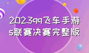 2023qq飞车手游s联赛决赛完整版（qq飞车手游s联赛总决赛）