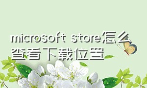 microsoft store怎么查看下载位置（microsoftstore下载位置怎么改）