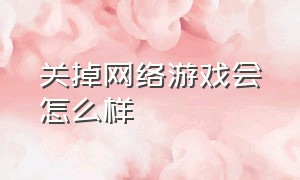 关掉网络游戏会怎么样（关闭网络游戏该怎么反驳）