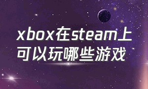 xbox在steam上可以玩哪些游戏（xbox能不能玩steam的游戏）