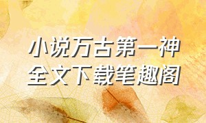 小说万古第一神全文下载笔趣阁