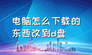 电脑怎么下载的东西改到d盘