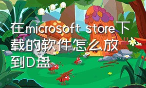 在microsoft store下载的软件怎么放到D盘（microsoftstore下载位置怎么改）