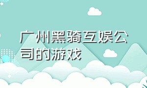 广州黑骑互娱公司的游戏（广州黑骑互娱科技有限公司激活码）