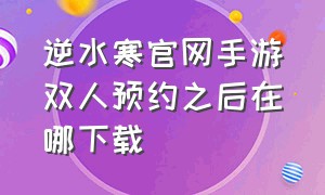 逆水寒官网手游双人预约之后在哪下载（逆水寒手游预约入口官网链接）