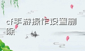 cf手游操作设置删除（cf手游操作设置改不了）