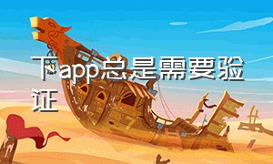 下app总是需要验证（下app总是需要验证怎么回事）