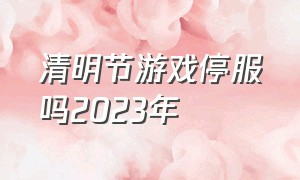 清明节游戏停服吗2023年（2024年清明节游戏停服）