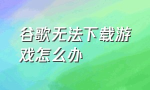 谷歌无法下载游戏怎么办（谷歌下载游戏不兼容怎么办）