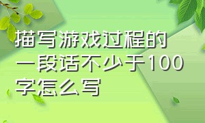 描写游戏过程的一段话不少于100字怎么写（描写游戏过程的一段话不少于100字怎么写作文）