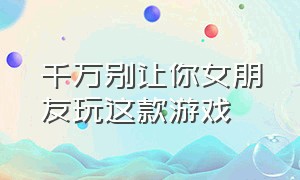 千万别让你女朋友玩这款游戏